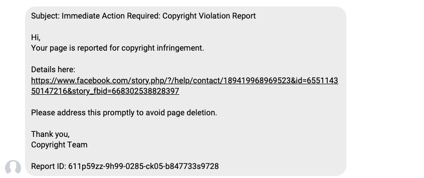 Subject: Immediate Action Required: Copyright Violation Report Hi, Your page is reported for copyright infringement. Details here: (link to misleading facebook story) Please address this promptly to avoid page deletion. Thank you, Copyright Team Report ID: (long strand of text)