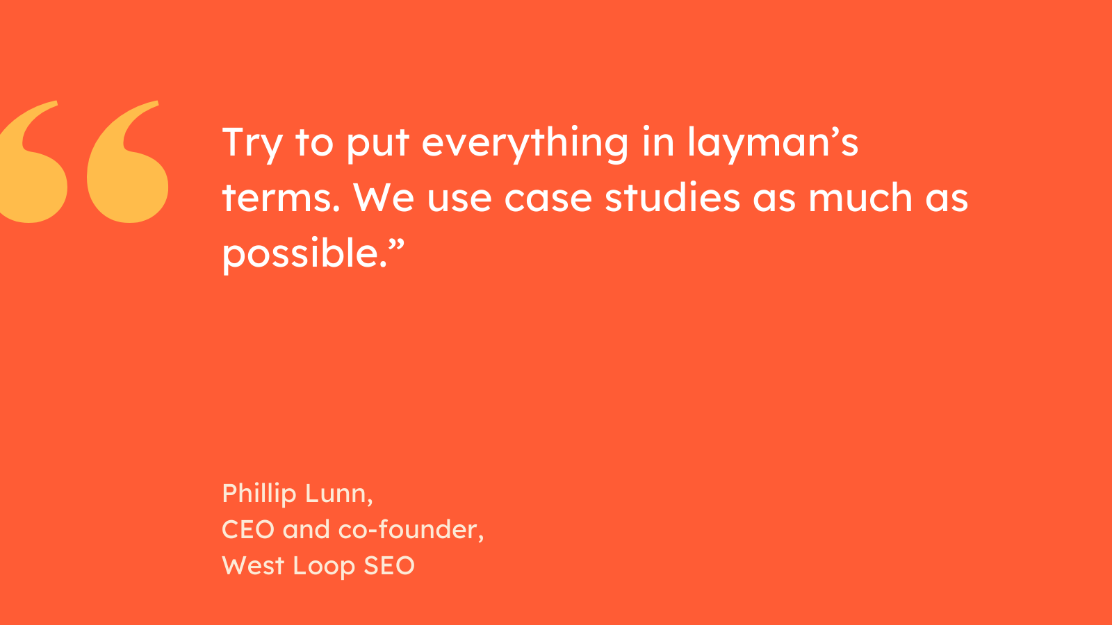 “Try to put everything in layman’s terms. We use case studies as much as possible.” Phillip Lunn, CEO and co-founder, West Loop SEO