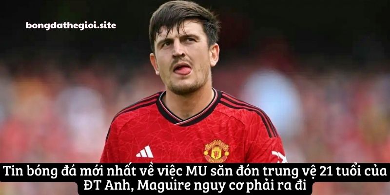 Tin bóng đá mới nhất về việc MU săn đón trung vệ 21 tuổi của ĐT Anh, Maguire nguy cơ phải ra đi