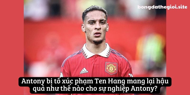 Antony bị tố xúc phạm Ten Hang mang lại hậu quả như thế nào cho sự nghiệp Antony?