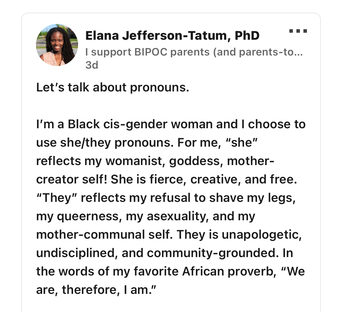 A Linkedin post from Elana Jefferson-Tatum, PhD that says: Let’s talk about pronouns. I’m a Black cis-gender woman and I choose to use she/they pronouns. For me, “she” reflects my womanist, goddess, mother-creator self! She is fierce, creative, and free. “They” reflects my refusal to shave my legs, my queerness, my asexuality, and my mother-communal self. They is unapologetic, undisciplined, and community-grounded. In the words of my favorite African proverb, “We are, therefore, I am.”