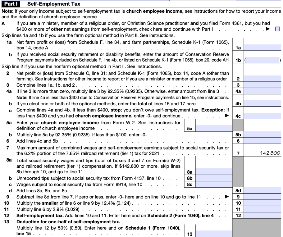 Screenshot of Self-Employment tax form. At the top, it notes: If your only income subject to self-employment tax is church employee income, see instructions for how to report your income and the definition of church employee income. Part A: If you are a minister, member of a religious order, or Christian science practitioner and you filed Form 4361, but you had $400 or more other net earnings from self-employment, check here and continue with Part I. Skip lines 1a and 1b if you use the farm optional method in part II. See instructions. 1a: Net farm profit or (loss) from Schedule F, line 34, and farm partnerships, Schedule K-1 (Form 1065), box 14, code A. b: If you received social security retirement or disability benefits. enter the mount of conservation Reserve program payment included on Schedule F, line 4b, or listed on Schedule K-1 (Form 1065), box 20, code AH. Skip line 2 if you use the non farm optional method in Part II. See instructions. 2: Net profit or (loss) from Schedule C, line 31, and Schedule K (Form 1065), box 14, code A (other than farming). See instructions for other income to report or if you are a minister or member of a religious order. 3: Combine lines 1a a, 1b, and 2. 4a: If line 3 is more than zero, multiply line 3 by 92.35% (0.9235). Otherwise, enter amount from line 3. Note: If line 4a is less than $400 due to Conservation Reserve Program payments on line 1b, see instructions. b: If you elect one or both of the optional methods, enter the total of line 15 and 17 here. c: Combine lines 4a and 4b. If less than $400, stop. You don;t ow self-employment tax. Exception: if less than $400 and you had church employee income, enter 0 and continue. 5a: Enter your church employee income from Form W-2. See instructions. 5b: Multiply line 5a by 92.35% (0.9235). If less than $100, enter 0. 6: Add line 4c and 4b. 7: Max amount of combined wages and self-employment earnings subject to social security tax or the 6.2% portion of the 7.56% railroad retirement (tier 1) for 2021. 8a: Total social security wages and tips (total of boxes 3 and 7 on Form W-2) and railroad retirement (tier 1) compensation. If $142,800 or more, skip lines 8b through 10, and go to line 11. b: Unreported tips subject to social security tax from Form 4137, line 10. c: Wages subject to social security tax from Form 89191, line 10. d: Add lines 8a, 8b, and 8c. 9: Subtract line 8d from line 7. If zero or less, enter 0 here and on line 10 and go to line 11.10: Multiply the smaller number of line 6 or line 9 by 12.4%. 11: multiply line 6 by 2.9%. 12: Self-employment tax. Add lines 10 and 11. Enter here and Schedule 2 (Form 1040), line 4. 13: Deduction for one-half of self-employment tax. Multiply line 12 by 50% (0.50). Enter here and on Schedule 1 (Form 1040), line 15.