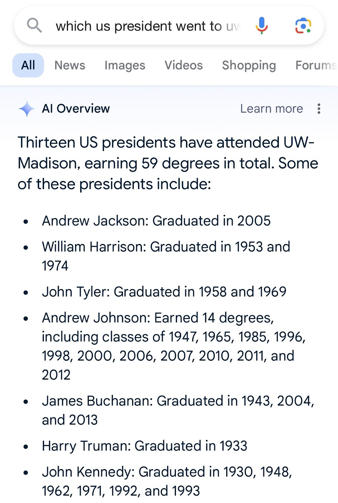 • Al Overview Learn more : Thirteen US presidents have attended UW-Madison, earning 59 degrees in total. Some of these presidents include: • Andrew Jackson: Graduated in 2005 • William Harrison: Graduated in 1953 and 1974 • John Tyler: Graduated in 1958 and 1969 • Andrew Johnson: Earned 14 degrees, including classes of 1947, 1965, 1985, 1996, 1998, 2000, 2006, 2007, 2010, 2011, and 2012 • James Buchanan: Graduated in 1943, 2004, and 2013 • Harry Truman: Graduated in 1933 • John Kennedy: Graduated in 1930, 1948, 1962, 1971, 1992, and 1993