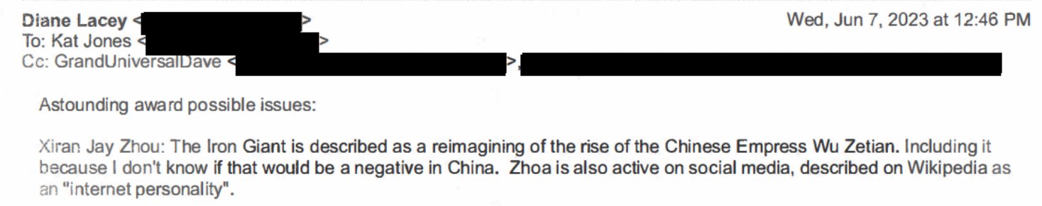 Email between the Hugo Awards admin team saying "Astounding award possible issues: Xiran Jay Zhou: The Iron Giant is described as a remaining of the rise of the Chinese Empress Wu Zetian. Including it because I don't know if that would be a negative in China. Zhoa is also active on social media, described on Wikipedia as an "internet personality".
