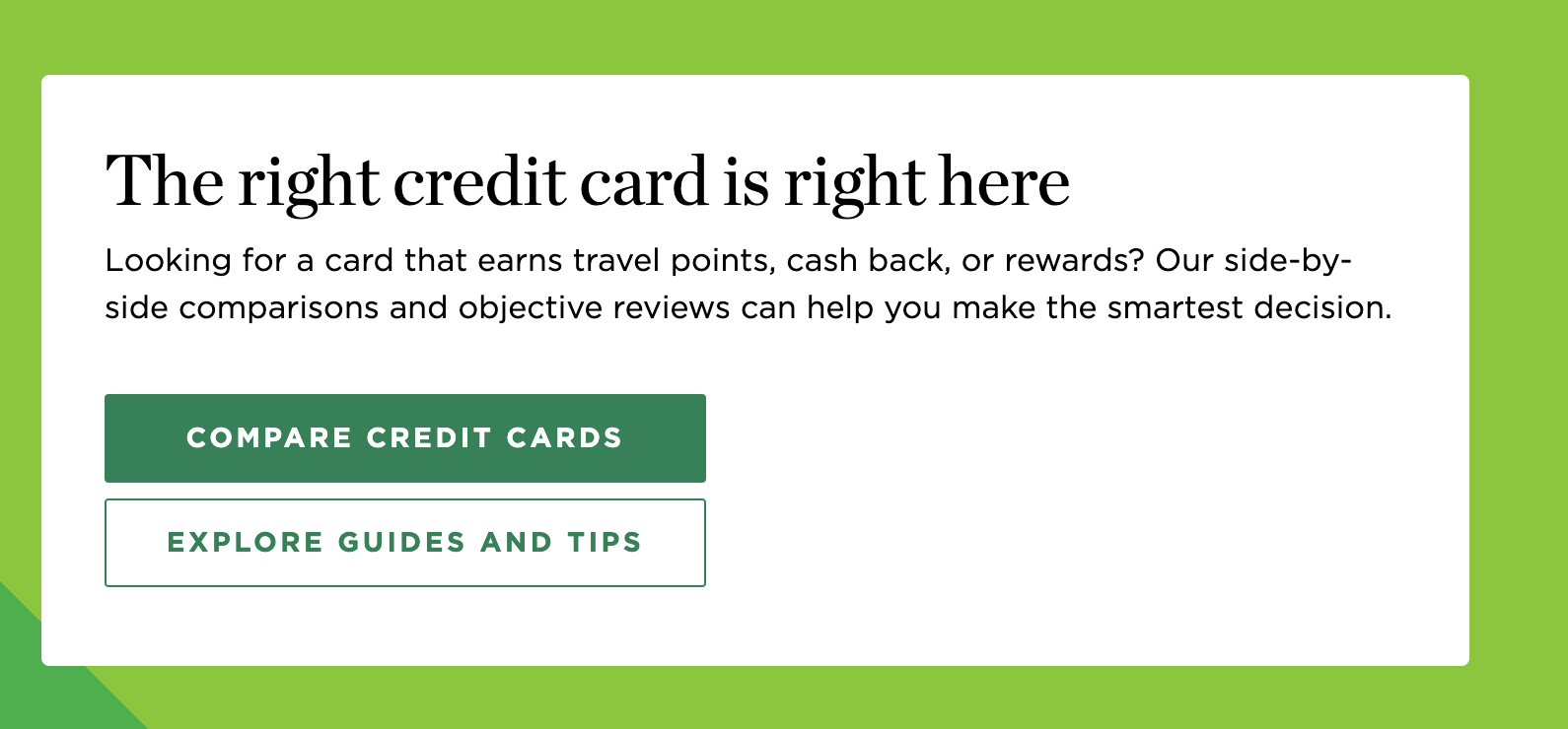 The right credit card is right here. Looking for a card that earns travel points, cash back, or rewards? Our side-by-side comparisons and objective reviews can help you make the smartest decision. Button one: Compare credit cards. Button two: Explore guides and tips.