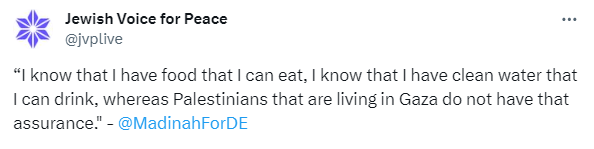 Screenshot of tweet from Jewish Voice for Peace: “I know that I have food that I can eat, I know that I have clean water that I can drink, whereas Palestinians that are living in Gaza do not have that assurance." -  @MadinahForDE    https://time.com/6340016/lawmakers-activists-ceasefire-gaza-hunger-strike/  Tell Congress: We Demand a Permanent Ceasefire: 