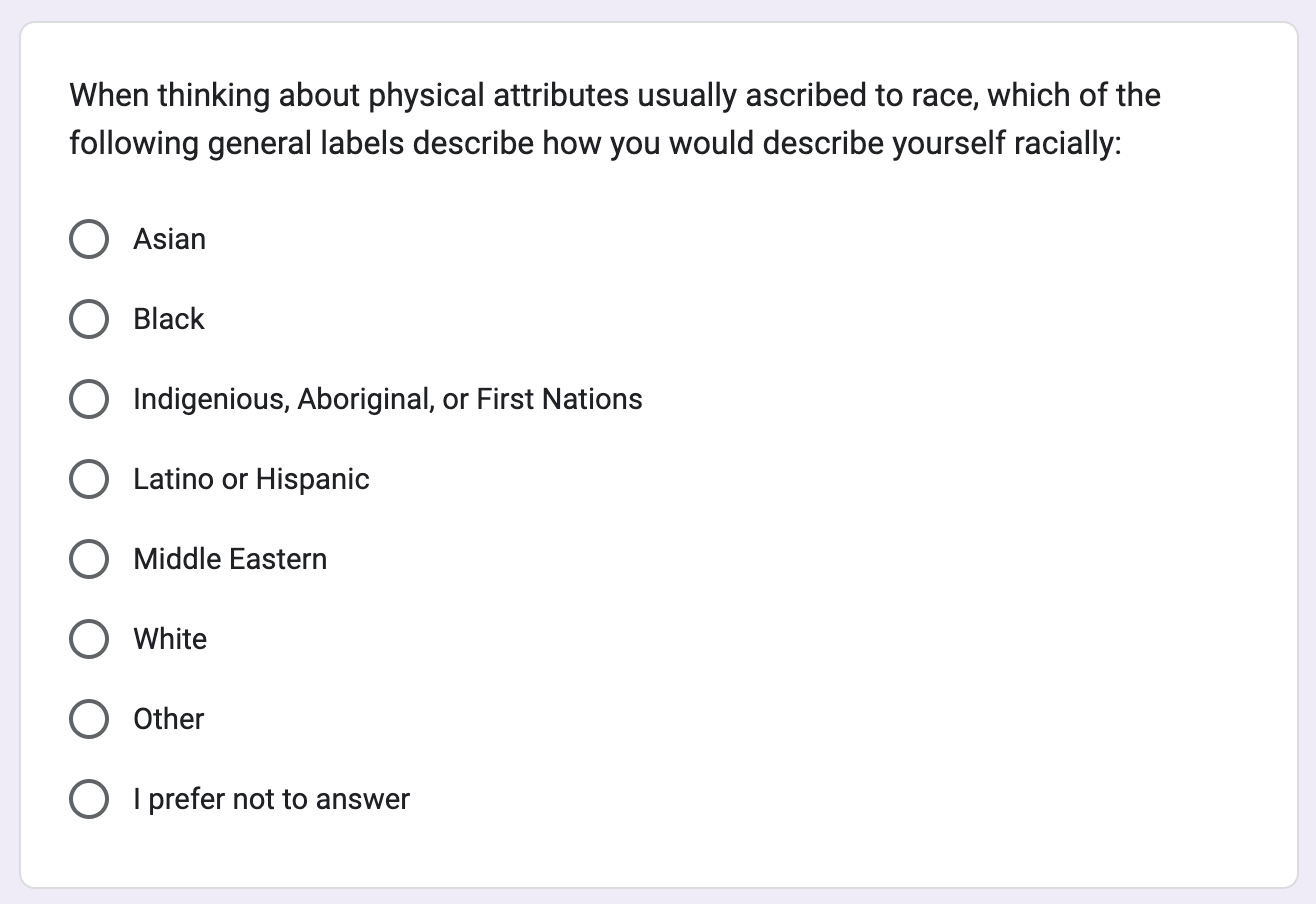 When thinking about physical attributes usually ascribed to race, which of the following general labels describe how you would describe yourself racially: Asian; Black; Indigenious, Aboriginal, or First Nations; Latino or Hispanic; Middle Eastern; White; Other; or I prefer not to answer