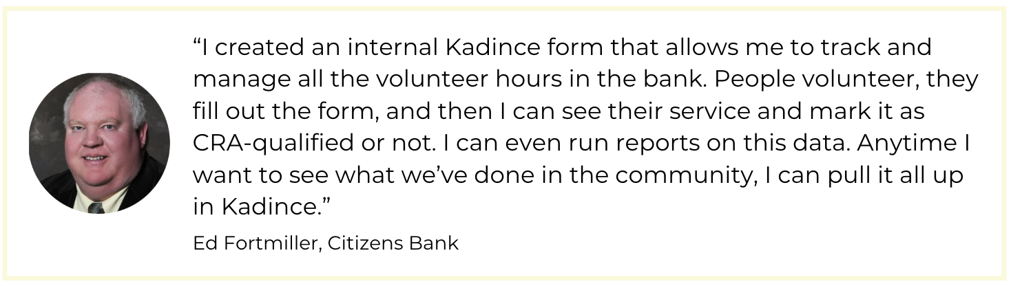 “I created an internal Kadince form that allows me to track and manage all the volunteer hours in the bank. People volunteer, they fill out the form, and then I can see their service and mark it as CRA-qualified or not. I can even run reports on this data. Anytime I want to see what we’ve done in the community, I can pull it all up in Kadince.” 