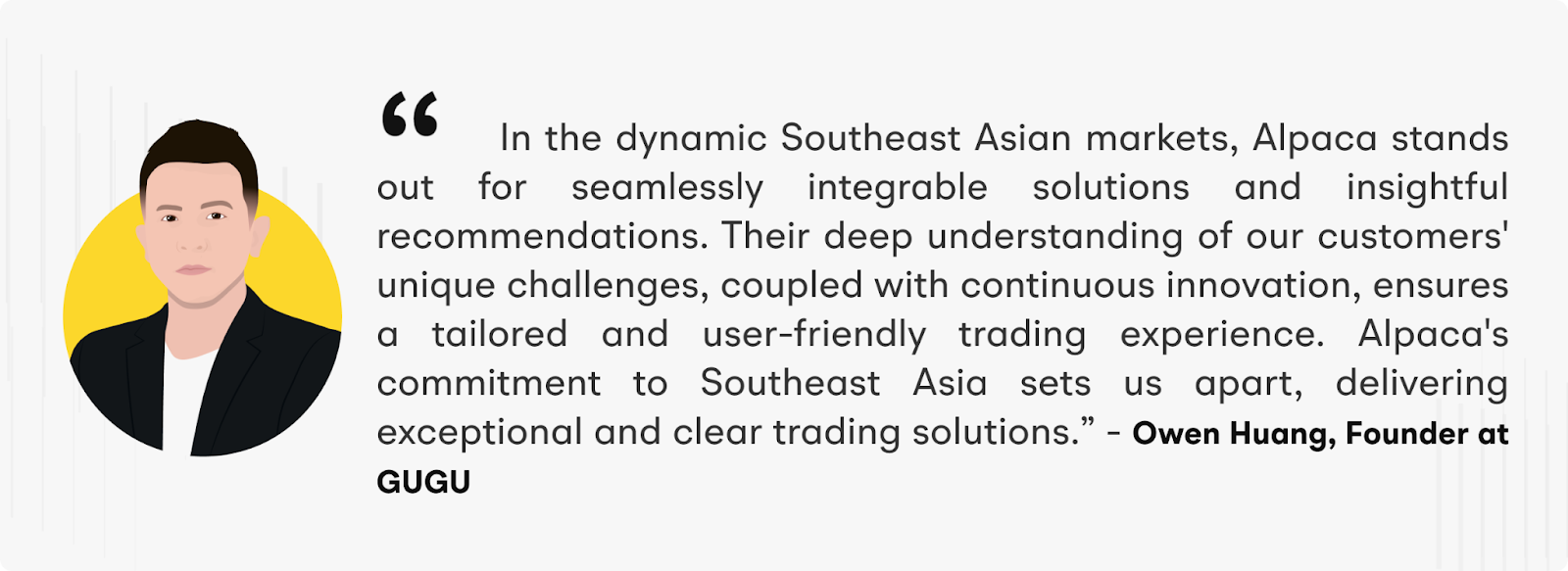 "In the dynamic Southeast Asian markets, Alpaca stands out for seamlessly integrable solutions and insightful recommendations. Their deep understanding of our customers' unique challenges, coupled with continuous innovation, ensures a tailored and user-friendly trading experience. Alpaca's commitment to Southeast Asia sets us apart, delivering exceptional and clear trading solutions.” – Owen Huang, Founder at GUGU