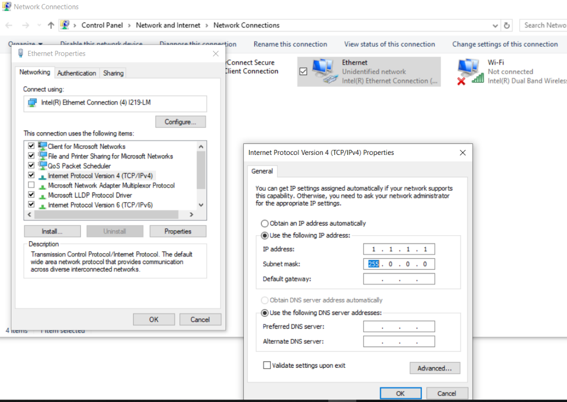 Machine generated alternative text:
Ethernet Properties 
Networking Autherticäion *aing 
Connect : 
htel(R) ahenet Comection (4) 1219-1M 
lhs connection uses the folowing items: 
eclient for Microsoft Neworks 
File and Printer Sharing for Microsch Networks 
e QOS Scheduler 
Y] htemet Prctocol Version 4 (TCP/IPv4) 
O Microsoft Nework Adapter Muk@lexor Protocol 
Microsoft I-LDP Protocol Driver 
Hemet Protocol Version 6 (TCP/IPv6) 
Transmission Control Protocol/lrtanet Protocol. The déauit 
wide area network protocol that provides cornmmicdion 
across dverze hterconnected 
OK 
4 
Network Connections 
Control panel Network and Internet Network Connections 
Ethernet 
.0 
. 0.0 
ion Rename this connection 
onnect Secure 
ient Connection 
View status of this connection 
Unidentified network 
Intel(R) Ethernet Connection 
v Search Netwo 
Change settings of this connection 
WI-Fi 
Not connected 
Intel(R) Dual Band Wireles 
x 
Internet Protocol Version 4 (TCP/IPv4) Properties 
General 
You can get IP settings assigned autom.abcally if your net'.vork supports 
this capabiity. Otherwise, you need to ask your network administrator 
for the apgrogriate settngs. 
C) an IP address automaticaly 
@use fob,ving IP address: 
IP address: 
SLbrnet mask: 
Default gateway: 
Obtain DNS server address automatically 
@I-Ise folowing Ct•lS server addresses: 
pr&red Ct4S server: 
Alternate DNS server : 
Validate settings exit 
Advanced... 