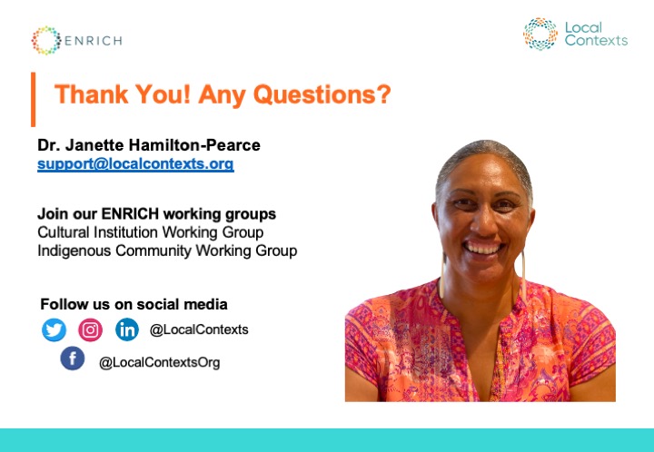 “Thank you! Any questions? Dr. Janette Hamilton-Pearce, support@localcontexts.org. Join our ENRICH working groups, Cultural Institution Working Group, Indigenous Community Working Group. Follow us on social media. @LocalContexts on Twitter, Instagram, and LinkedIn. @ LocalContextsOrg on Facebook.”