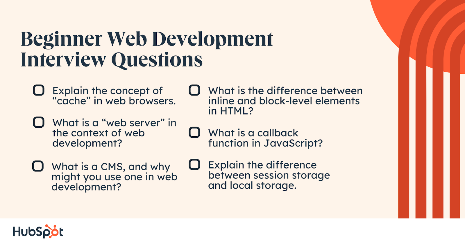 Beginner Web Development Interview Questions.  Explain the concept of “cache” in web browsers. What is a “web server” in the context of web development? What is a CMS, and why might you use one in web development? What is the difference between inline and block-level elements in HTML? What is a callback function in JavaScript? Explain the difference between session storage and local storage.