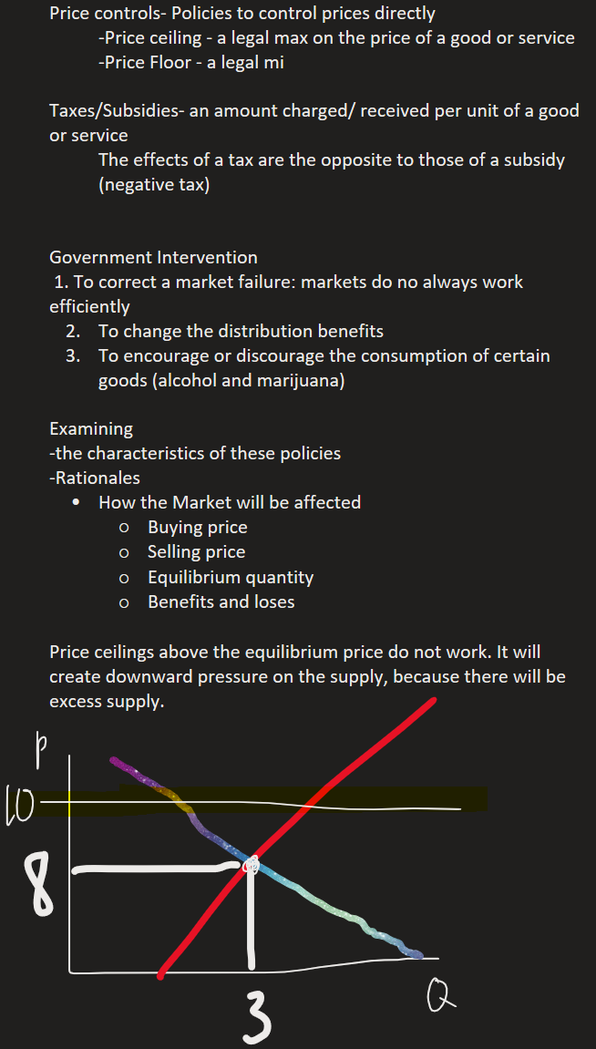 Price controls- Policies to control prices directly
-Price ceiling - a legal max on the price of a good or service
-Price Floor - a legal mi

Taxes/Subsidies- an amount charged/ received per unit of a good or service
The effects of a tax are the opposite to those of a subsidy (negative tax)


Government Intervention
 1. To correct a market failure: markets do no always work efficiently
To change the distribution benefits
To encourage or discourage the consumption of certain goods (alcohol and marijuana)

Examining 
-the characteristics of these policies
-Rationales
How the Market will be affected
Buying price
Selling price
Equilibrium quantity
Benefits and loses

Price ceilings above the equilibrium price do not work. It will create downward pressure on the supply, because there will be excess supply. 

Ink Drawings
Ink Drawings
Ink Drawings
Ink Drawings
Ink Drawings
Ink Drawings
Ink Drawings
Ink Drawings
Ink Drawings
Ink Drawings
Ink Drawings
Ink Drawings
Ink Drawings
Ink Drawings
Ink Drawings
Ink Drawings
