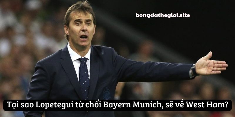 Tại sao Lopetegui từ chối Bayern Munich, sẽ về West Ham?