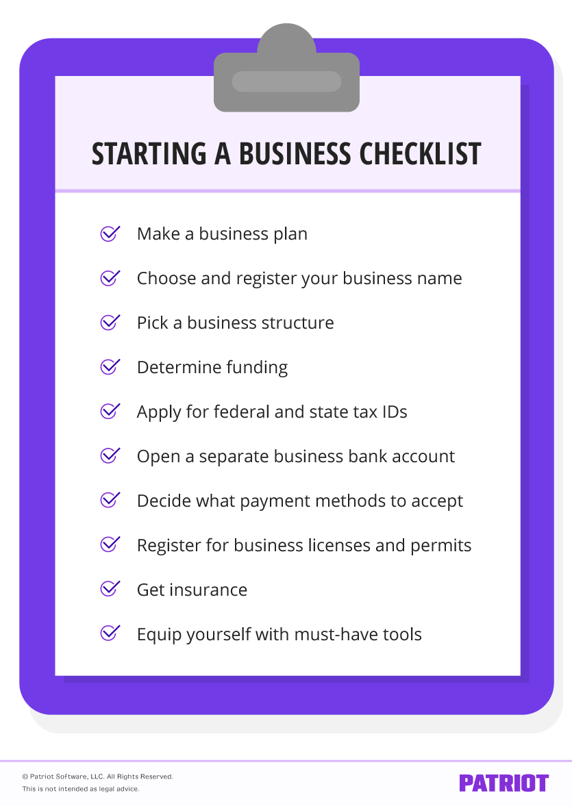 Starting a business checklist: Make a business plan, Choose and register your business name, Pick a business structure, Determine funding, Apply for federal and state tax IDs, Open a separate business bank account, Decide what payment methods to accept, Register for business licenses and permits, Get insurance, Equip yourself with must-have tools