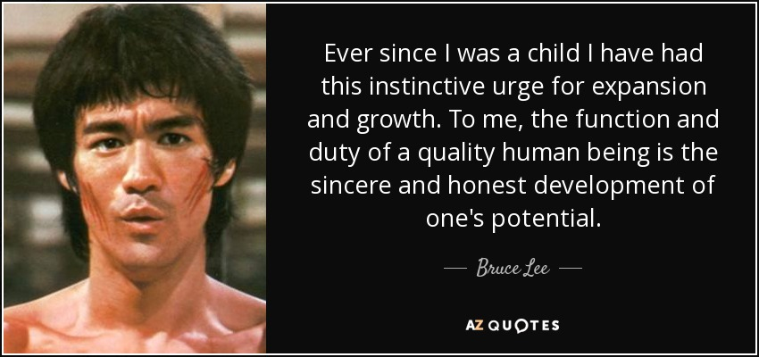 “Ever since I was a child I have had this instinctive urge for expansion and growth. To me, the function and duty of a quality human being is the sincere and honest development of one's potential.” 
Bruce Lee, martial arts instructor, actor, and film director