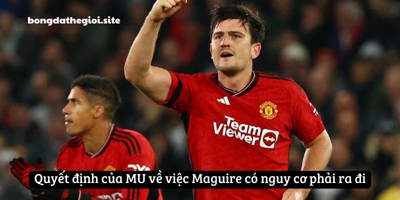 Quyết định của MU về việc Maguire có nguy cơ phải ra đi